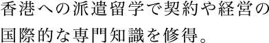 香港への派遣留学で契約や経営の国際的な専門知識を修得。