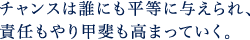 チャンスは誰にも平等に与えられ、責任もやり甲斐も高まっていく。