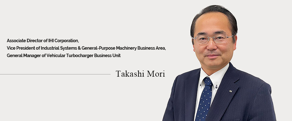 Director of IHI Corporation,Vice President of Industrial Systems & General-Purpose Machinery Business Area,General Manager of Vehicular Turbocharger Business Unit   Takashi Mori